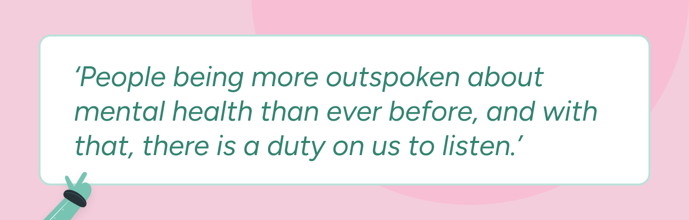 A quote from Kerry Moonie on a pink background. The quote reads: 'People being more outspoken about mental health than ever before, and with that, there is a duty on us to listen.’